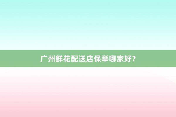 广州鲜花配送店保举哪家好？