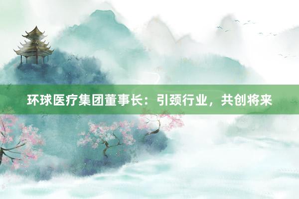 环球医疗集团董事长：引颈行业，共创将来